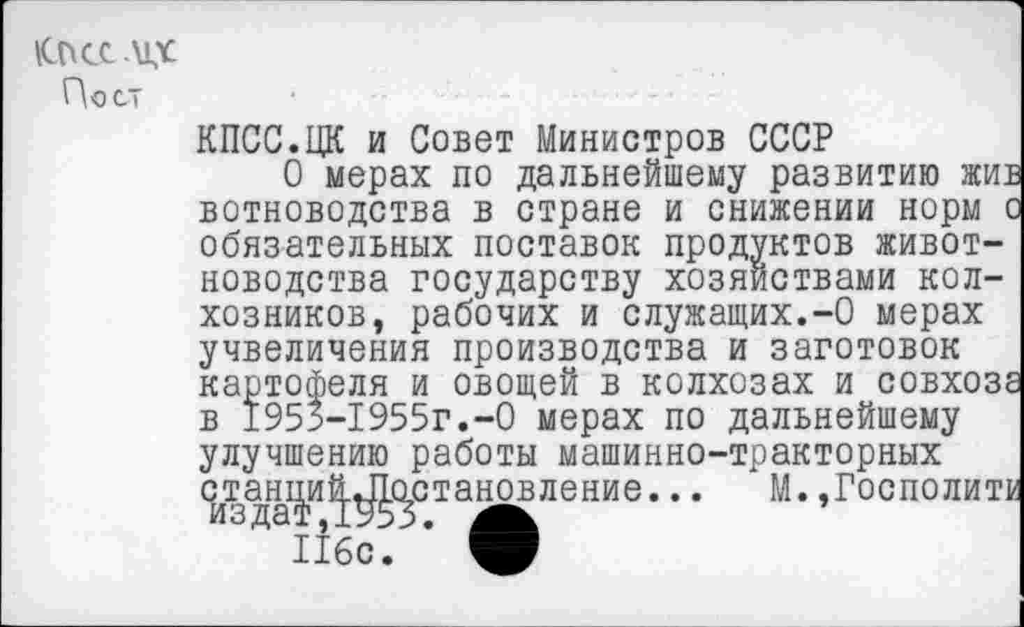 ﻿КПСС .\1Х
Пост
КПСС.ЦК и Совет Министров СССР
О мерах по дальнейшему развитию жив вотноводства в стране и снижении норм о обязательных поставок продуктов животноводства государству хозяйствами колхозников, рабочих и служащих.-О мерах учвеличения производства и заготовок картофеля и овощей в колхозах и совхоза в 1955-1955г.-0 мерах по дальнейшему улучшению работы машинно-тракторных станциЦЛ1о,становление... М. ,Госполитк из дат ,1953. А.
116с. V